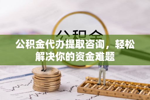 西市公积金代办提取咨询，轻松解决你的资金难题