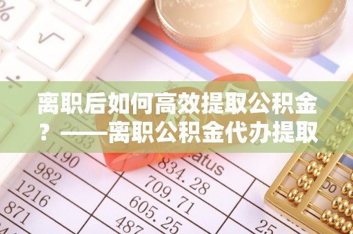 西市离职后如何高效提取公积金？——离职公积金代办提取全流程解析