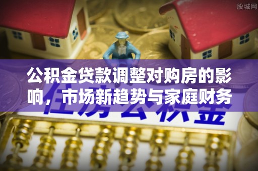 西市公积金贷款调整对购房的影响，市场新趋势与家庭财务规划