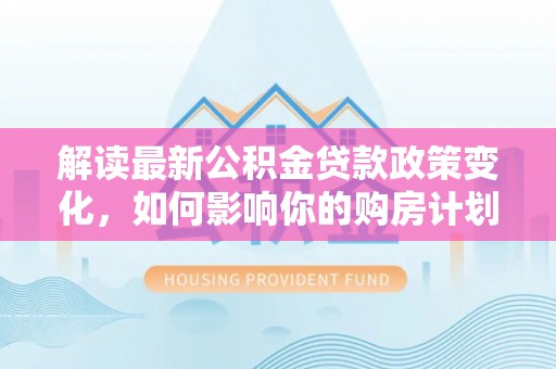 西市解读最新公积金贷款政策变化，如何影响你的购房计划？