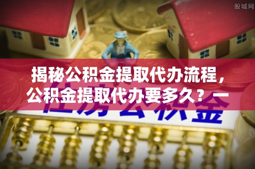 西市揭秘公积金提取代办流程，公积金提取代办要多久？一文读懂